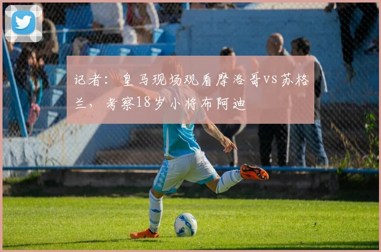 记者：皇马现场观看摩洛哥vs苏格兰，考察18岁小将布阿迪