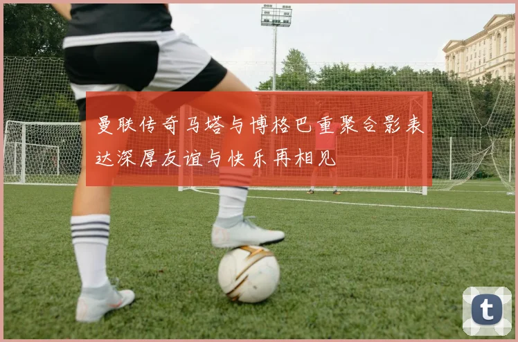 曼联传奇马塔与博格巴重聚合影表达深厚友谊与快乐再相见