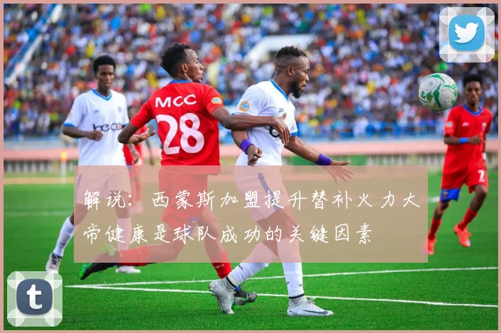 解说：西蒙斯加盟提升替补火力大帝健康是球队成功的关键因素