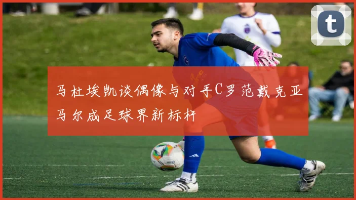 马杜埃凯谈偶像与对手C罗范戴克亚马尔成足球界新标杆