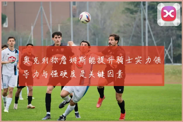 奥克利称詹姆斯能提升骑士实力领导力与强硬度是关键因素