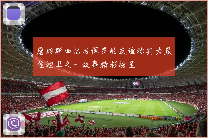 詹姆斯回忆与保罗的友谊称其为最佳控卫之一故事精彩纷呈