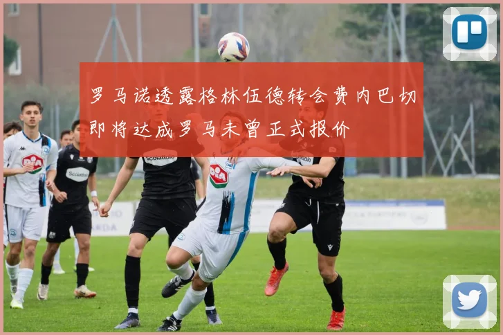 罗马诺透露格林伍德转会费内巴切即将达成罗马未曾正式报价