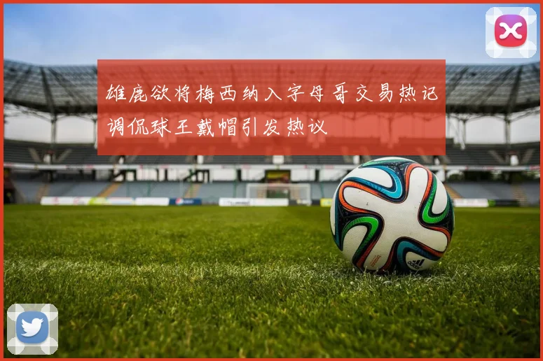 雄鹿欲将梅西纳入字母哥交易热记调侃球王戴帽引发热议
