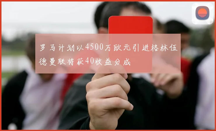 罗马计划以4500万欧元引进格林伍德曼联将获40收益分成