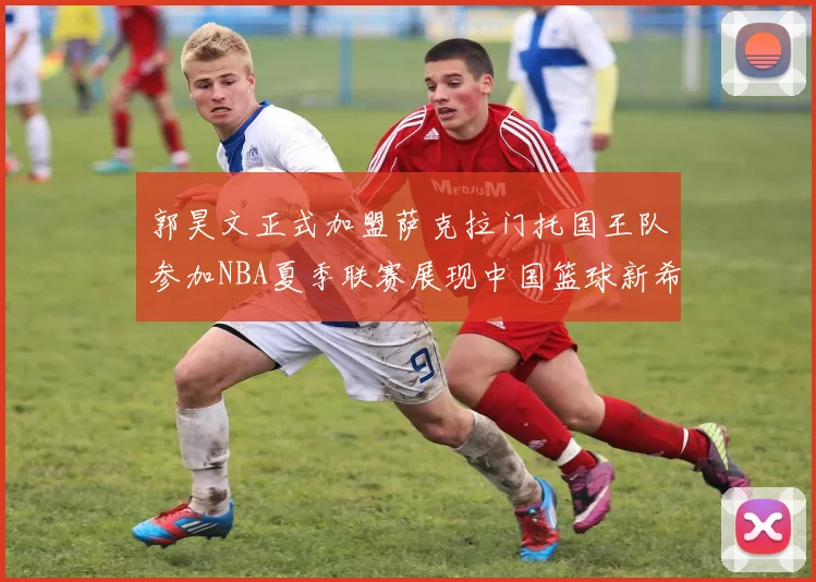 郭昊文正式加盟萨克拉门托国王队参加NBA夏季联赛展现中国篮球新希望