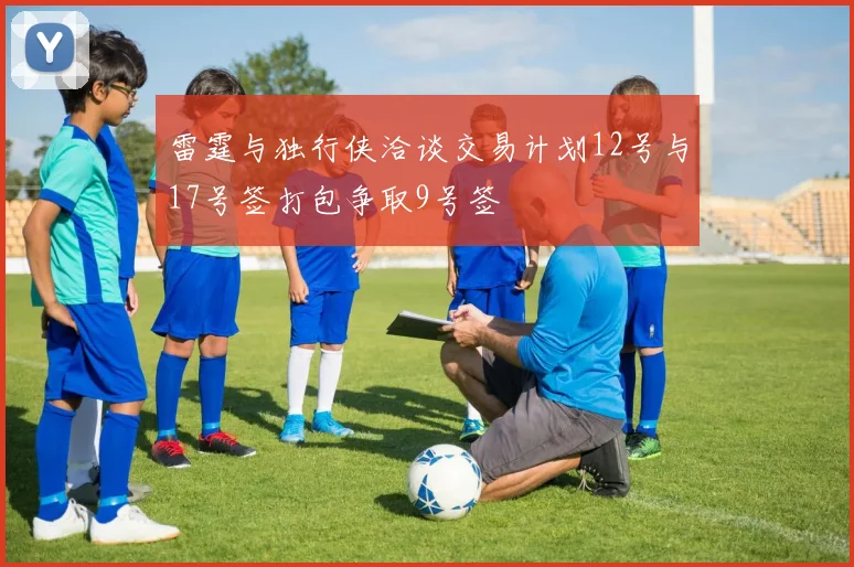 雷霆与独行侠洽谈交易计划12号与17号签打包争取9号签