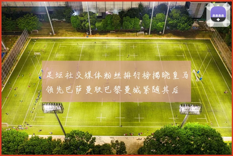 足坛社交媒体粉丝排行榜揭晓皇马领先巴萨曼联巴黎曼城紧随其后