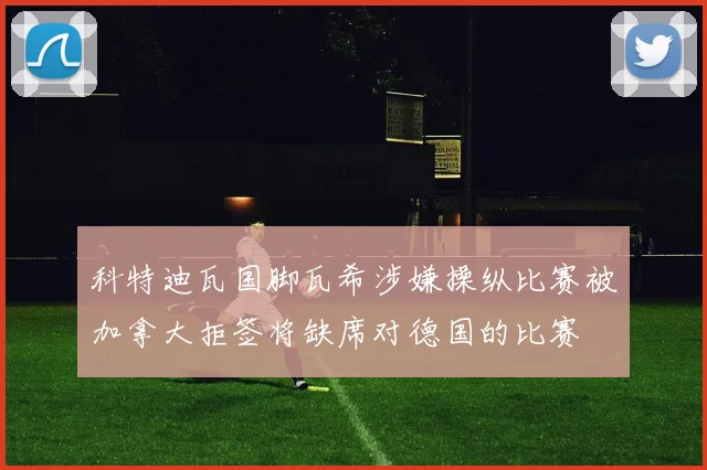 科特迪瓦国脚瓦希涉嫌操纵比赛被加拿大拒签将缺席对德国的比赛