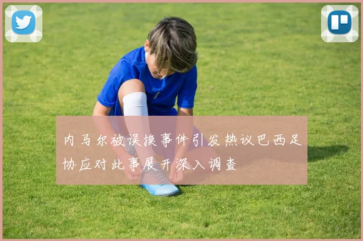 内马尔被误换事件引发热议巴西足协应对此事展开深入调查