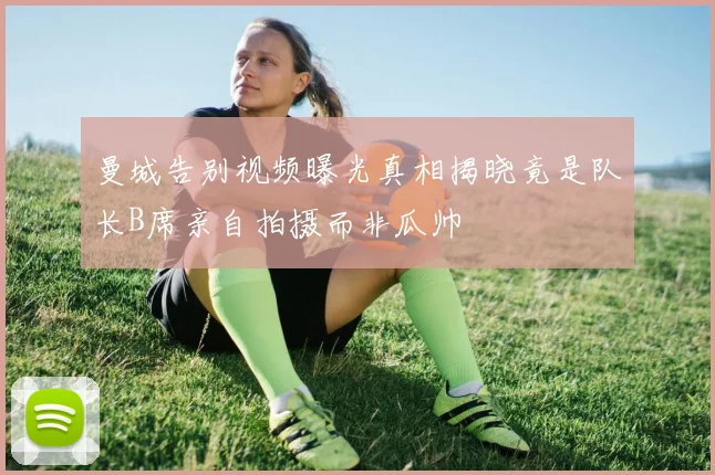 曼城告别视频曝光真相揭晓竟是队长B席亲自拍摄而非瓜帅