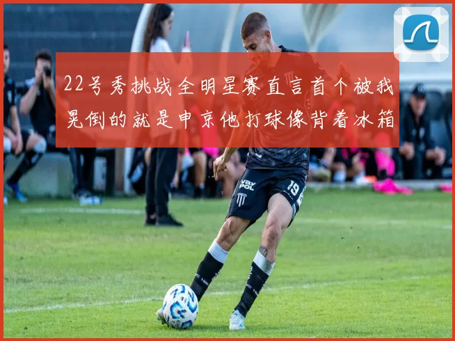 22号秀挑战全明星赛直言首个被我晃倒的就是申京他打球像背着冰箱一样笨重