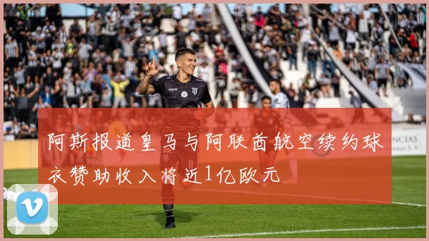 阿斯报道皇马与阿联酋航空续约球衣赞助收入将近1亿欧元