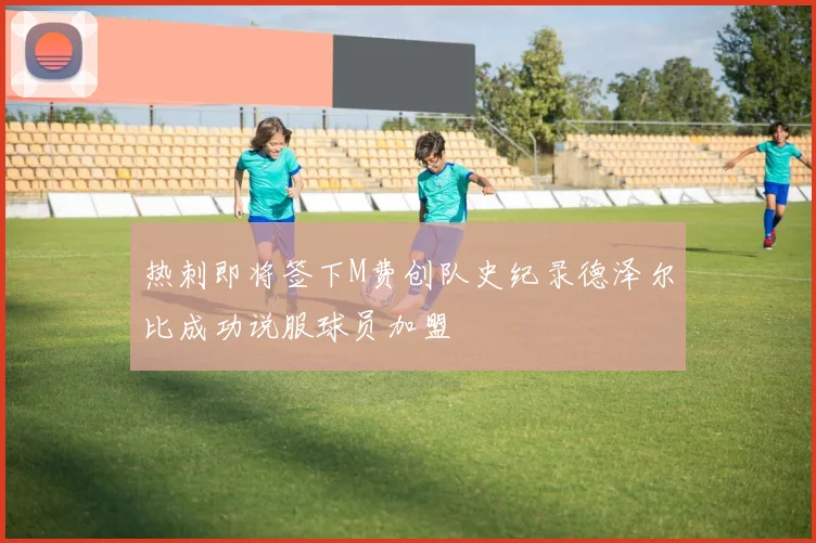 热刺即将签下M费创队史纪录德泽尔比成功说服球员加盟