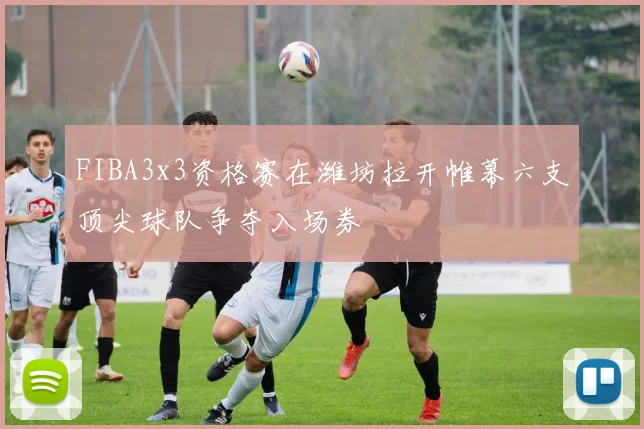 FIBA3x3资格赛在潍坊拉开帷幕六支顶尖球队争夺入场券