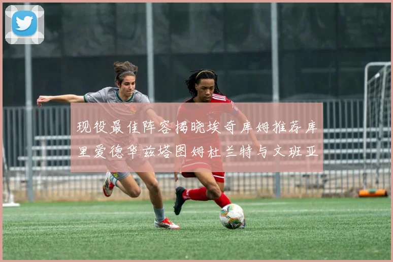 现役最佳阵容揭晓埃奇库姆推荐库里爱德华兹塔图姆杜兰特与文班亚马