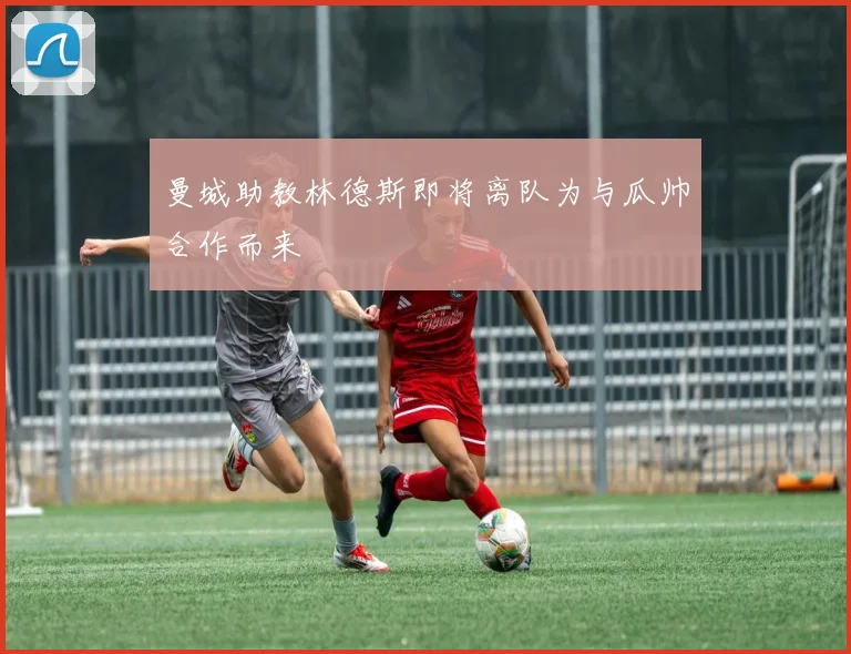 曼城助教林德斯即将离队为与瓜帅合作而来