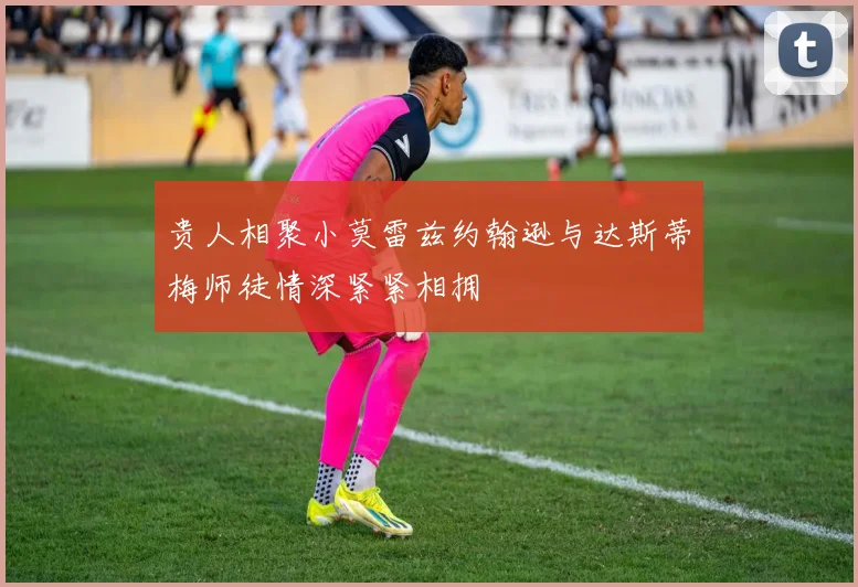 贵人相聚小莫雷兹约翰逊与达斯蒂梅师徒情深紧紧相拥