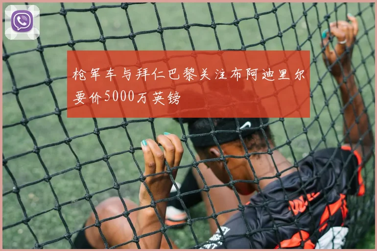 枪军车与拜仁巴黎关注布阿迪里尔要价5000万英镑