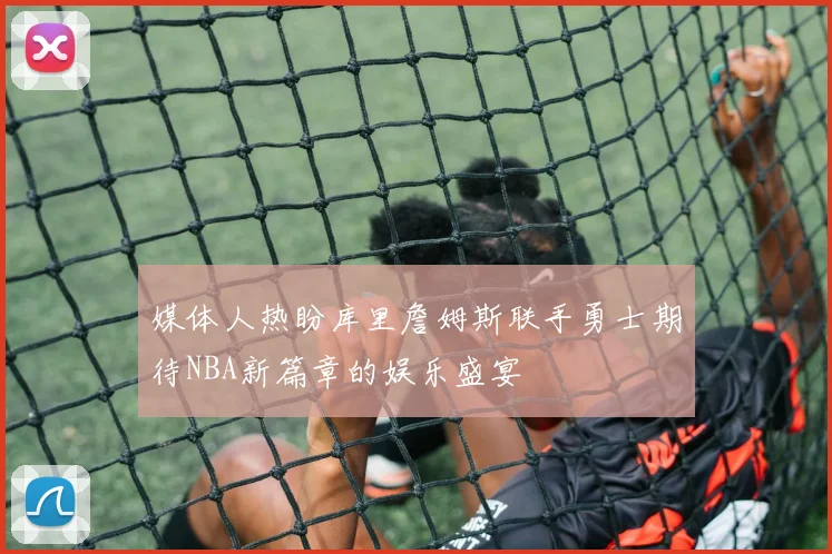 媒体人热盼库里詹姆斯联手勇士期待NBA新篇章的娱乐盛宴