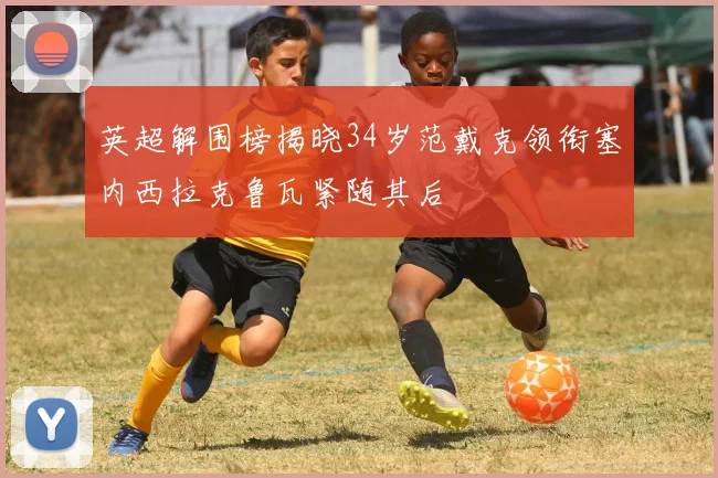 英超解围榜揭晓34岁范戴克领衔塞内西拉克鲁瓦紧随其后
