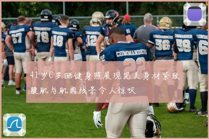 41岁C罗晒健身照展现完美身材紧致腹肌与肌肉线条令人惊叹