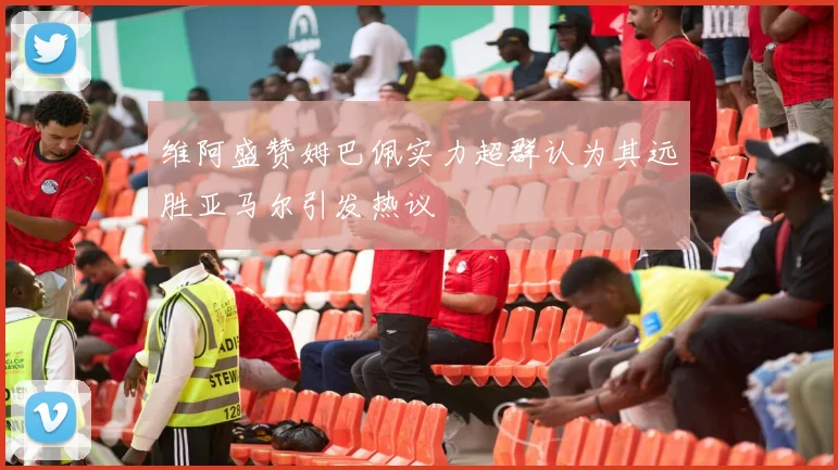 维阿盛赞姆巴佩实力超群认为其远胜亚马尔引发热议